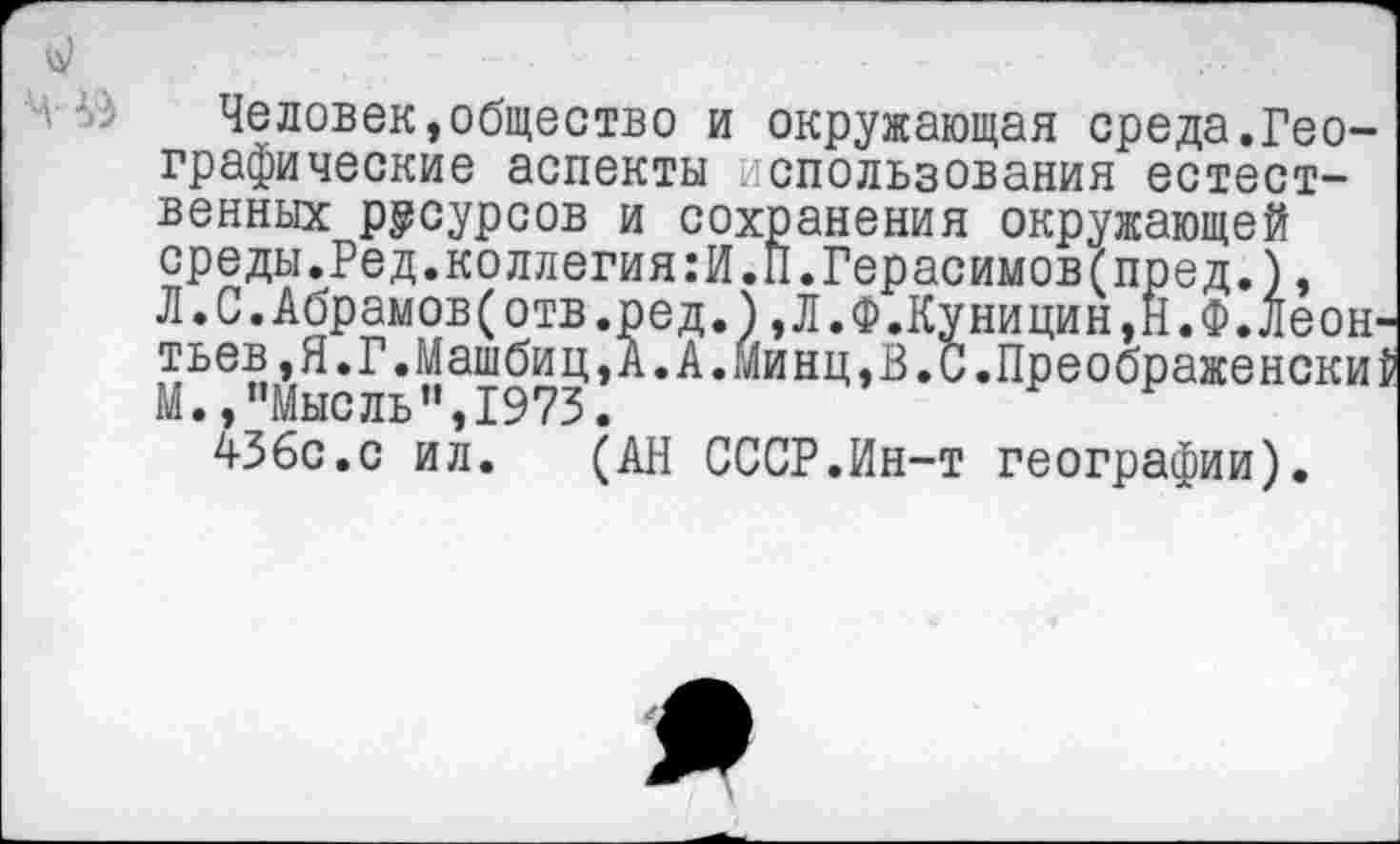 ﻿- --■■■■ ...
Человек,общество и окружающая среда.Географические аспекты использования естественных ресурсов и сохранения окружающей среды.Ред.коллегия:И.П.Герасимов(пред.), Л.С.Абрамов(отв.ред.),Л.Ф.Куницин,Н.Ф.Леонтьев ,Я.Г.Машбиц,А.А.Минц,В.С.Преображенский М.,’’Мысль ”,1973.
436с.с ил. (АН СССР.Ин-т географии).